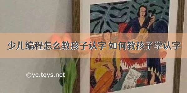 少儿编程怎么教孩子认字 如何教孩子学认字