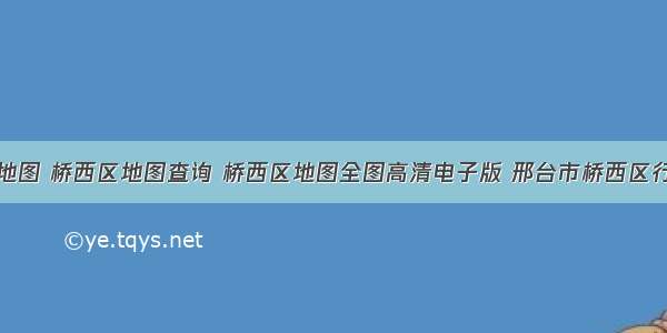 桥西区地图 桥西区地图查询 桥西区地图全图高清电子版 邢台市桥西区行政地图