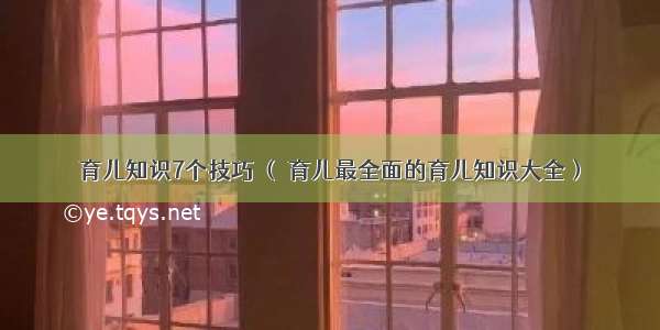 育儿知识7个技巧 （ 育儿最全面的育儿知识大全）