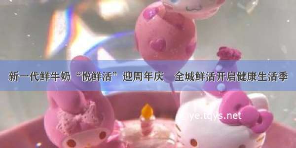 新一代鲜牛奶“悦鲜活”迎周年庆 全城鲜活开启健康生活季