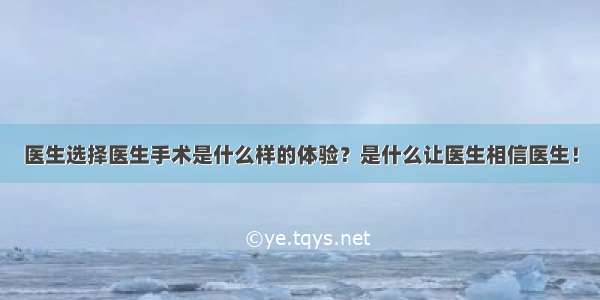 医生选择医生手术是什么样的体验？是什么让医生相信医生！