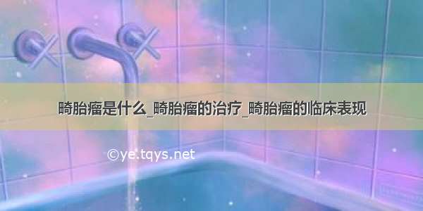 畸胎瘤是什么_畸胎瘤的治疗_畸胎瘤的临床表现