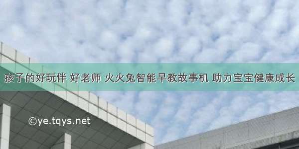 孩子的好玩伴 好老师 火火兔智能早教故事机 助力宝宝健康成长