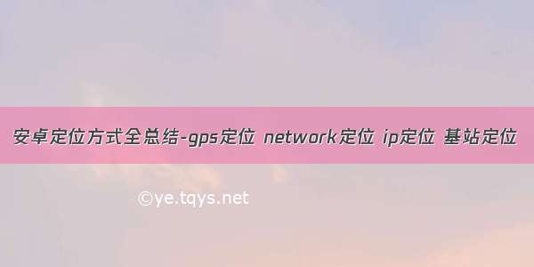安卓定位方式全总结-gps定位 network定位 ip定位 基站定位