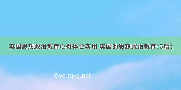 英国思想政治教育心得体会实用 英国的思想政治教育(5篇)