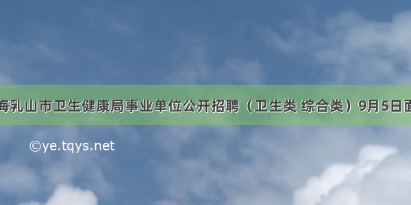 威海乳山市卫生健康局事业单位公开招聘（卫生类 综合类）9月5日面试