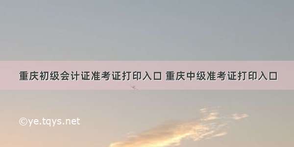 重庆初级会计证准考证打印入口 重庆中级准考证打印入口