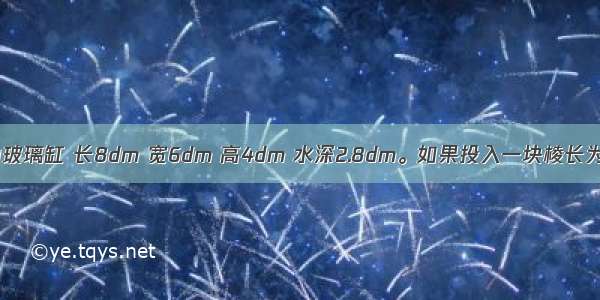 一个长方体的玻璃缸 长8dm 宽6dm 高4dm 水深2.8dm。如果投入一块棱长为4dm的正方