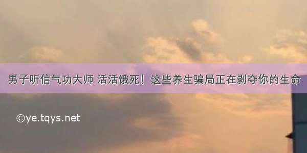 男子听信气功大师 活活饿死！这些养生骗局正在剥夺你的生命