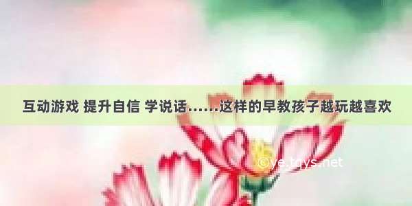 互动游戏 提升自信 学说话……这样的早教孩子越玩越喜欢