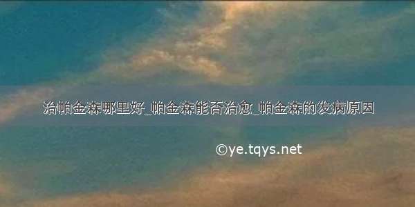 治帕金森哪里好_帕金森能否治愈_帕金森的发病原因