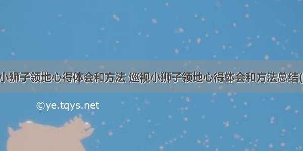 巡视小狮子领地心得体会和方法 巡视小狮子领地心得体会和方法总结(四篇)