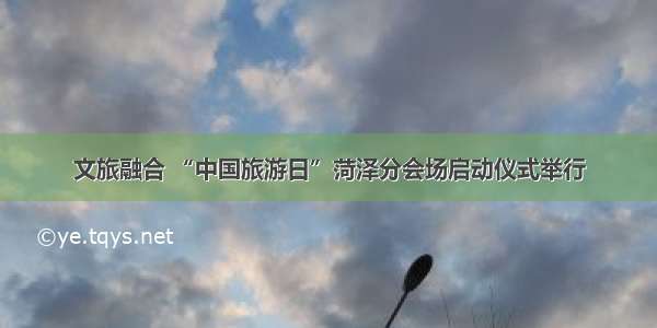 文旅融合 “中国旅游日”菏泽分会场启动仪式举行