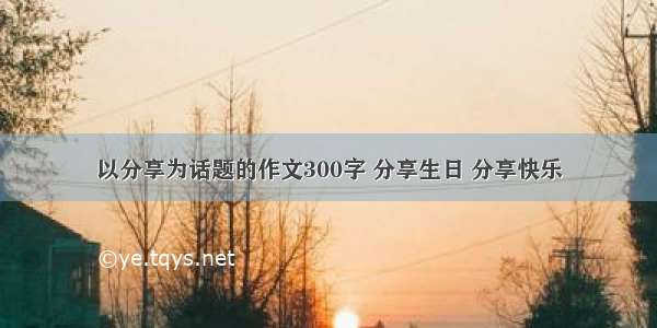 以分享为话题的作文300字 分享生日 分享快乐