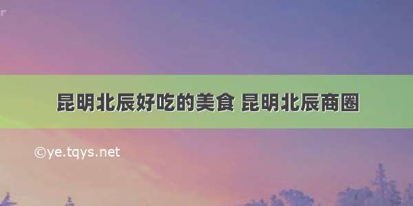 昆明北辰好吃的美食 昆明北辰商圈