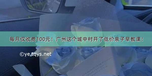 每月仅收费100元！广州这个城中村开了低价亲子早教课！