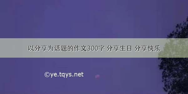 以分享为话题的作文300字 分享生日 分享快乐