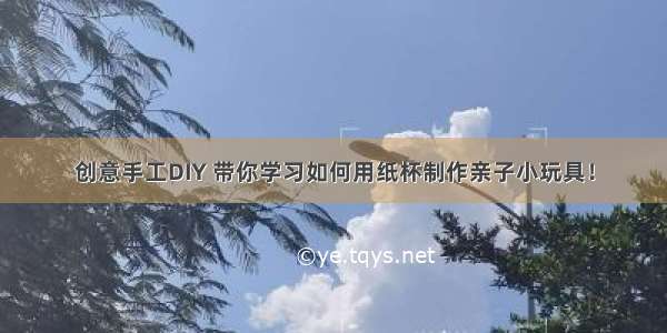 创意手工DIY 带你学习如何用纸杯制作亲子小玩具！