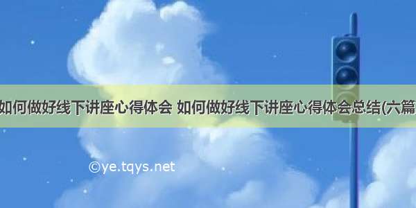 如何做好线下讲座心得体会 如何做好线下讲座心得体会总结(六篇)