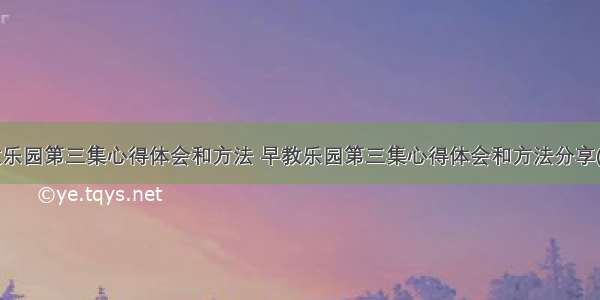 早教乐园第三集心得体会和方法 早教乐园第三集心得体会和方法分享(3篇)