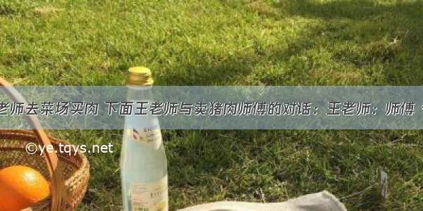 有一天 王老师去菜场买肉 下面王老师与卖猪肉师傅的对话：王老师：师傅 今天你算错