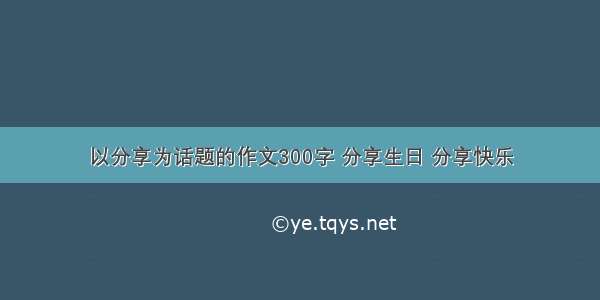 以分享为话题的作文300字 分享生日 分享快乐