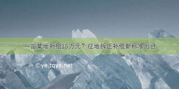 一亩菜地补偿15万元？征地拆迁补偿新标准出台