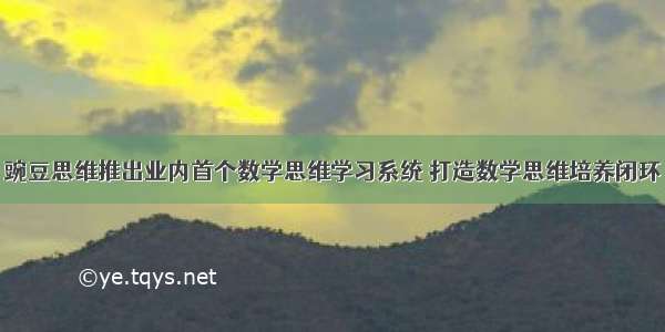 豌豆思维推出业内首个数学思维学习系统 打造数学思维培养闭环