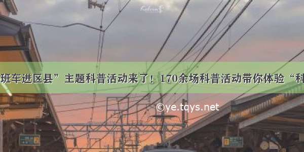 “科普班车进区县”主题科普活动来了！170余场科普活动带你体验“科普盛宴”