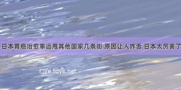 日本胃癌治愈率远甩其他国家几条街 原因让人咋舌 日本太厉害了