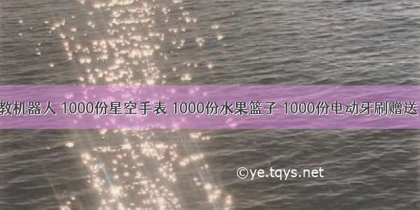 1000份早教机器人 1000份星空手表 1000份水果篮子 1000份电动牙刷赠送！！全临