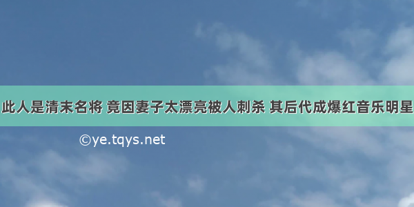 此人是清末名将 竟因妻子太漂亮被人刺杀 其后代成爆红音乐明星