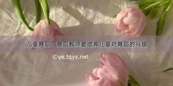 儿童舞蹈：舞蹈教师要培养儿童对舞蹈的兴趣