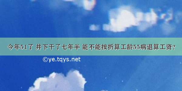 今年51了 井下干了七年半 能不能按折算工龄55病退算工资？