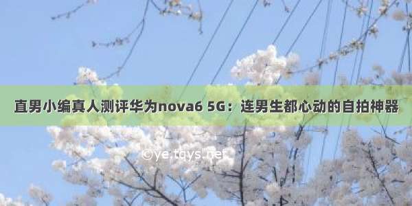 直男小编真人测评华为nova6 5G：连男生都心动的自拍神器