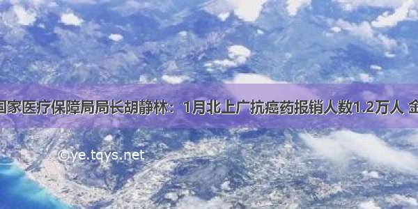 两会｜ 国家医疗保障局局长胡静林：1月北上广抗癌药报销人数1.2万人 金额近1亿