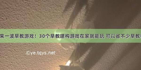 再来一波早教游戏！30个早教建构游戏在家就能玩 可以省不少早教钱！