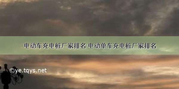 电动车充电桩厂家排名 电动单车充电桩厂家排名