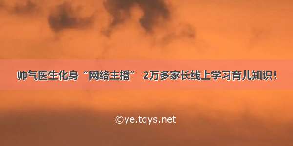 帅气医生化身“网络主播” 2万多家长线上学习育儿知识！