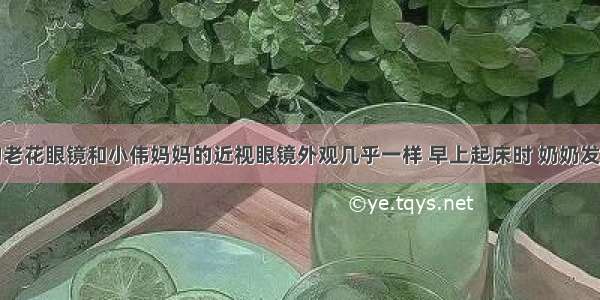 小伟奶奶的老花眼镜和小伟妈妈的近视眼镜外观几乎一样 早上起床时 奶奶发现两副眼镜