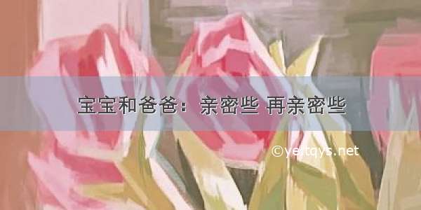 宝宝和爸爸：亲密些 再亲密些