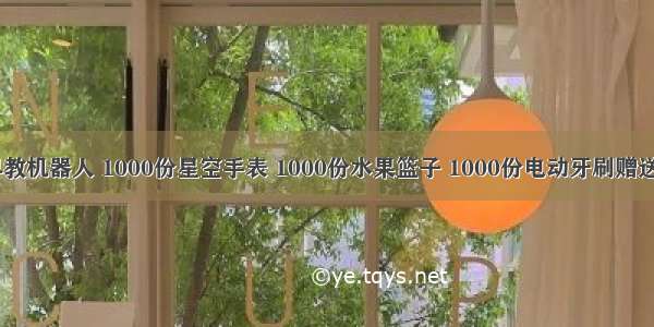 1000份早教机器人 1000份星空手表 1000份水果篮子 1000份电动牙刷赠送！！全临