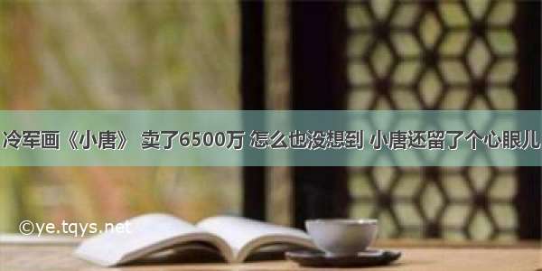 冷军画《小唐》 卖了6500万 怎么也没想到 小唐还留了个心眼儿