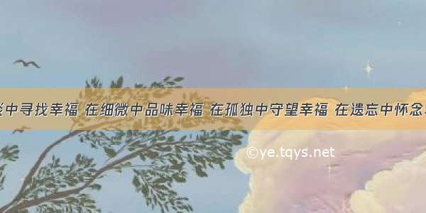 人生在平淡中寻找幸福 在细微中品味幸福 在孤独中守望幸福 在遗忘中怀念幸福。幸福