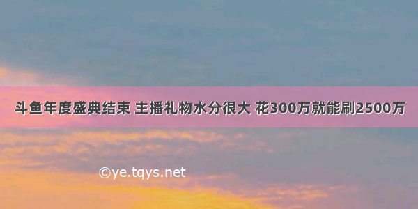 斗鱼年度盛典结束 主播礼物水分很大 花300万就能刷2500万