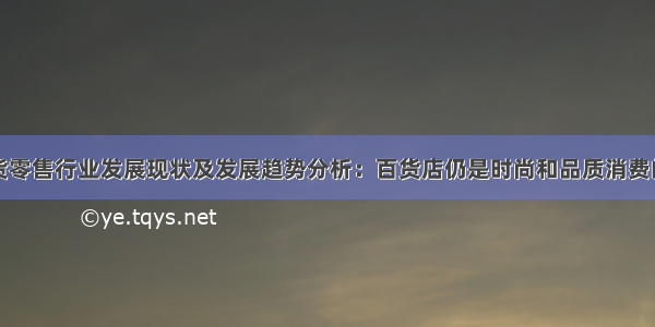 中国百货零售行业发展现状及发展趋势分析：百货店仍是时尚和品质消费的主渠道