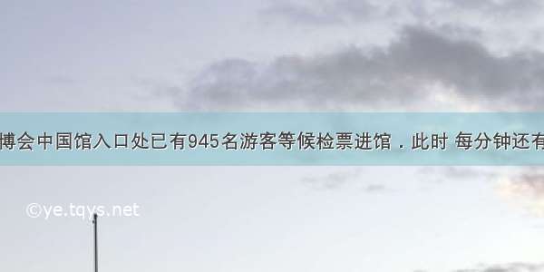 某天上海世博会中国馆入口处已有945名游客等候检票进馆．此时 每分钟还有若干人前来