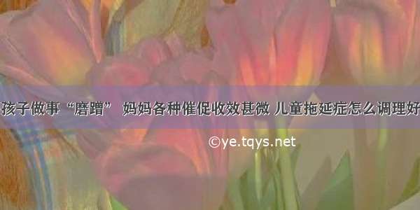 孩子做事“磨蹭” 妈妈各种催促收效甚微 儿童拖延症怎么调理好