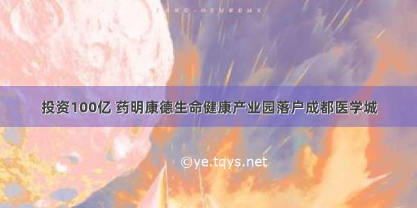 投资100亿 药明康德生命健康产业园落户成都医学城