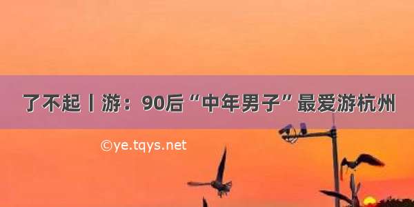 了不起丨游：90后“中年男子”最爱游杭州